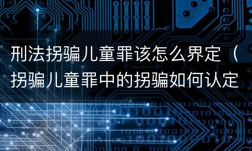 刑法拐骗儿童罪该怎么界定（拐骗儿童罪中的拐骗如何认定）