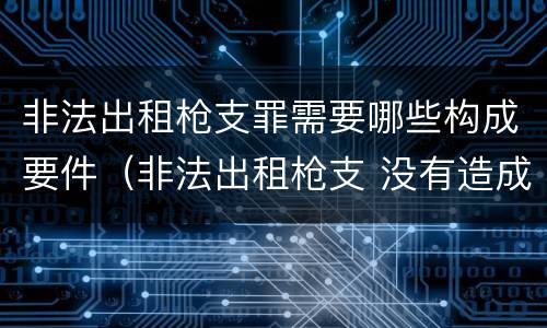 非法出租枪支罪需要哪些构成要件（非法出租枪支 没有造成严重后果）