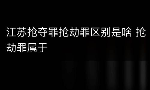 江苏抢夺罪抢劫罪区别是啥 抢劫罪属于