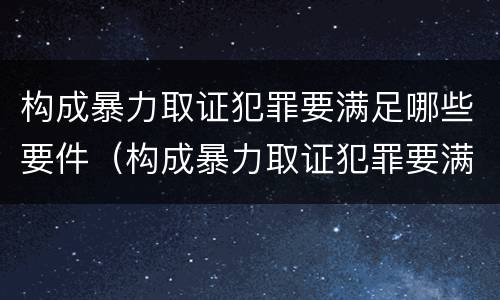 构成暴力取证犯罪要满足哪些要件(构成暴力取证犯罪要满足哪些要件呢)