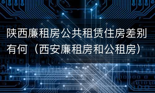 陕西廉租房公共租赁住房差别有何（西安廉租房和公租房）