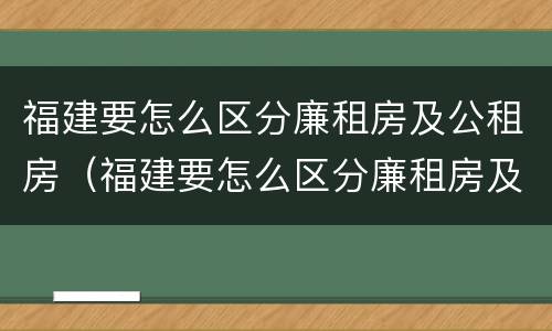 福建要怎么区分廉租房及公租房（福建要怎么区分廉租房及公租房呢）