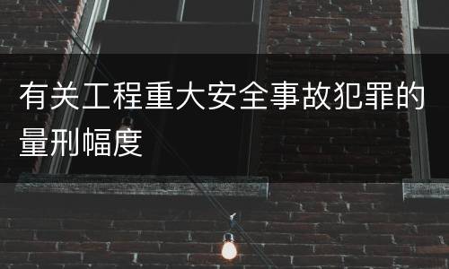 有关工程重大安全事故犯罪的量刑幅度