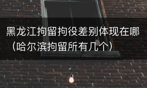 黑龙江拘留拘役差别体现在哪（哈尔滨拘留所有几个）