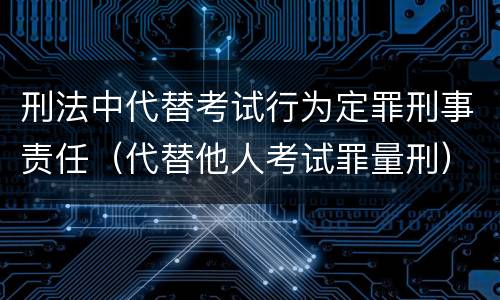 刑法中代替考试行为定罪刑事责任（代替他人考试罪量刑）