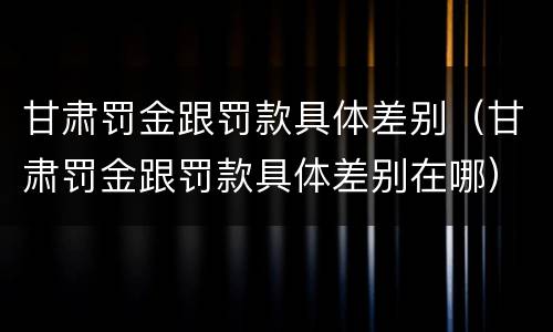 甘肃罚金跟罚款具体差别（甘肃罚金跟罚款具体差别在哪）