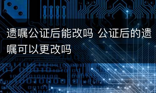 遗嘱公证后能改吗 公证后的遗嘱可以更改吗