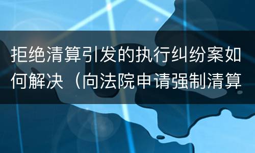 拒绝清算引发的执行纠纷案如何解决（向法院申请强制清算）