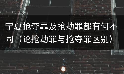 宁夏抢夺罪及抢劫罪都有何不同（论抢劫罪与抢夺罪区别）