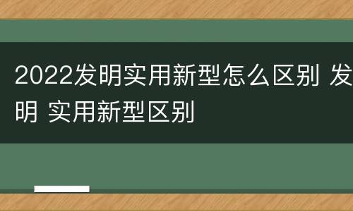 2022发明实用新型怎么区别 发明 实用新型区别