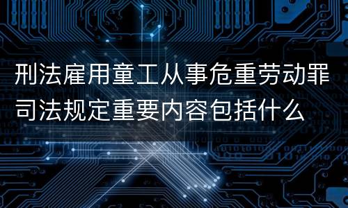 刑法雇用童工从事危重劳动罪司法规定重要内容包括什么