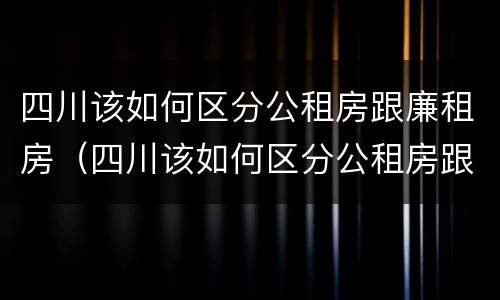 四川该如何区分公租房跟廉租房（四川该如何区分公租房跟廉租房的区别）