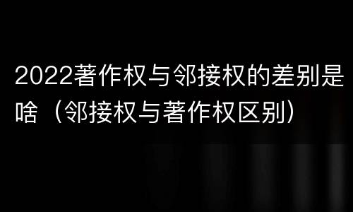 2022著作权与邻接权的差别是啥（邻接权与著作权区别）