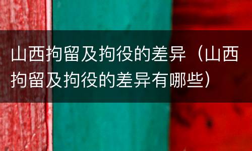 山西拘留及拘役的差异（山西拘留及拘役的差异有哪些）