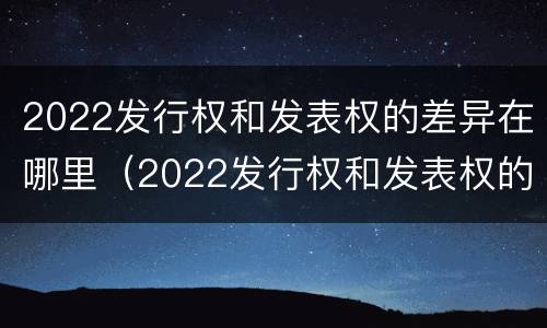 2022发行权和发表权的差异在哪里（2022发行权和发表权的差异在哪里可以查到）