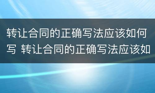 转让合同的正确写法应该如何写 转让合同的正确写法应该如何写才正确