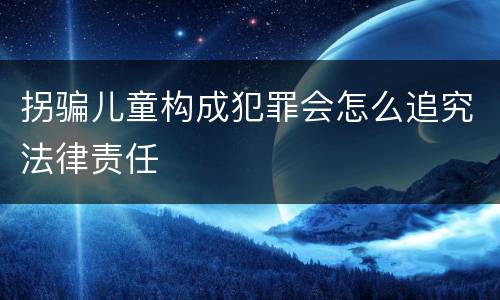 拐骗儿童构成犯罪会怎么追究法律责任