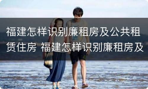 福建怎样识别廉租房及公共租赁住房 福建怎样识别廉租房及公共租赁住房信息