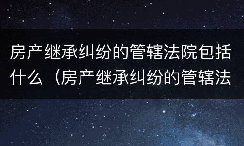 房产继承纠纷的管辖法院包括什么（房产继承纠纷的管辖法院包括什么）