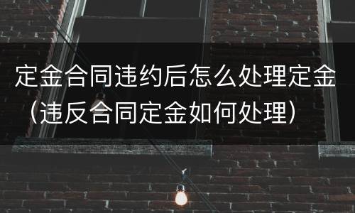 定金合同违约后怎么处理定金（违反合同定金如何处理）