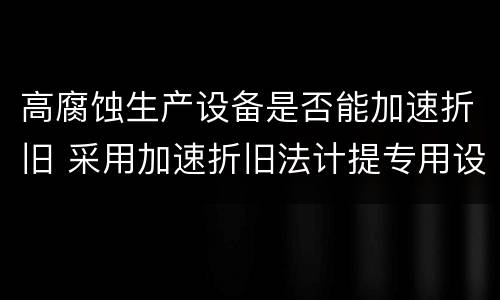 高腐蚀生产设备是否能加速折旧 采用加速折旧法计提专用设备折旧