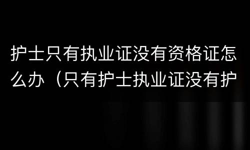 护士只有执业证没有资格证怎么办（只有护士执业证没有护士资格证怎么办）