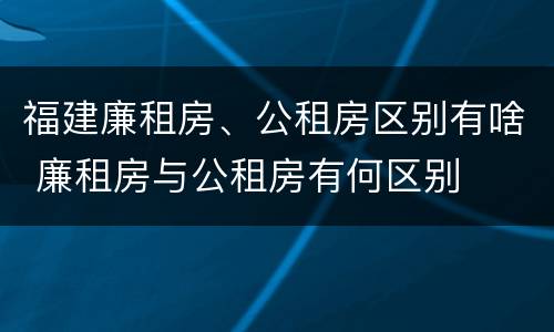 福建廉租房、公租房区别有啥 廉租房与公租房有何区别