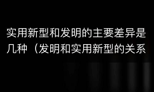 实用新型和发明的主要差异是几种（发明和实用新型的关系）