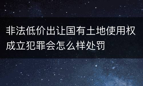 非法低价出让国有土地使用权成立犯罪会怎么样处罚