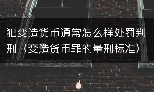 犯变造货币通常怎么样处罚判刑（变造货币罪的量刑标准）