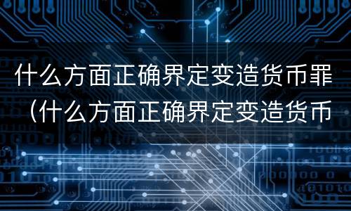 什么方面正确界定变造货币罪（什么方面正确界定变造货币罪行）