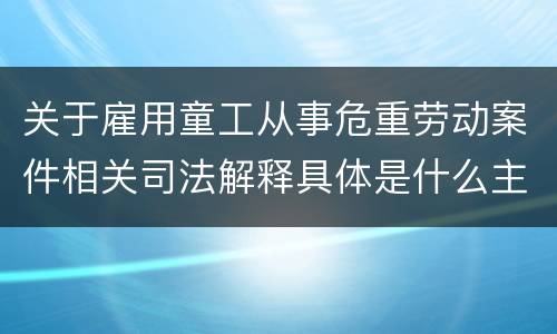 关于雇用童工从事危重劳动案件相关司法解释具体是什么主要规定