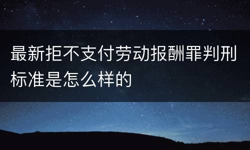 最新拒不支付劳动报酬罪判刑标准是怎么样的