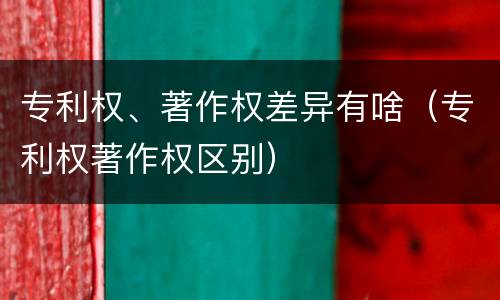 专利权、著作权差异有啥（专利权著作权区别）