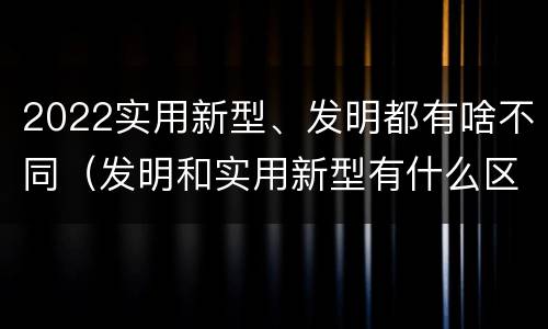 2022实用新型、发明都有啥不同（发明和实用新型有什么区别）