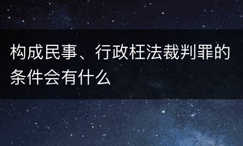 构成民事、行政枉法裁判罪的条件会有什么