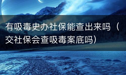 有吸毒史办社保能查出来吗（交社保会查吸毒案底吗）