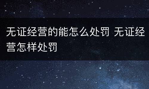 无证经营的能怎么处罚 无证经营怎样处罚