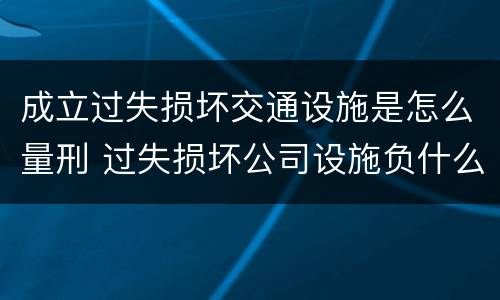 成立过失损坏交通设施是怎么量刑 过失损坏公司设施负什么责任