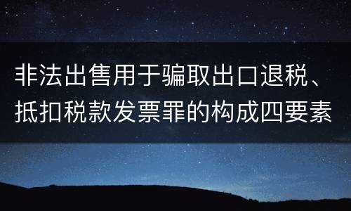 非法出售用于骗取出口退税、抵扣税款发票罪的构成四要素具体是什么