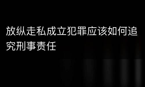 放纵走私成立犯罪应该如何追究刑事责任
