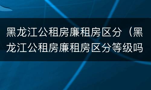 黑龙江公租房廉租房区分（黑龙江公租房廉租房区分等级吗）