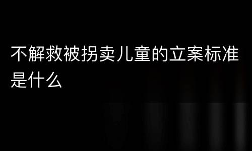 不解救被拐卖儿童的立案标准是什么