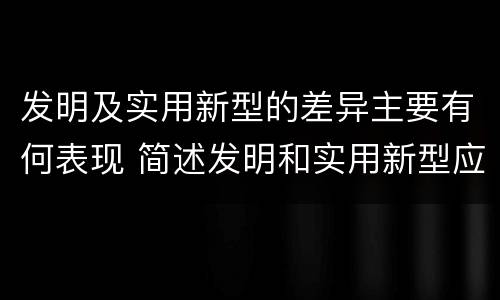发明及实用新型的差异主要有何表现 简述发明和实用新型应具有新颖性的含义