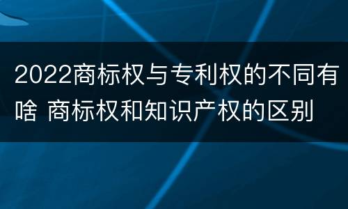 2022商标权与专利权的不同有啥 商标权和知识产权的区别