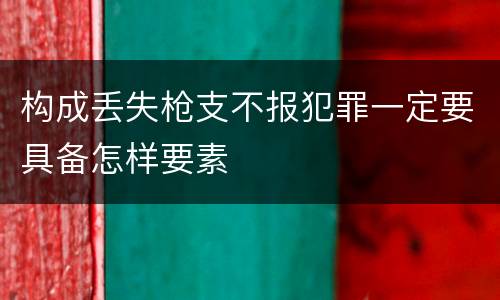 构成丢失枪支不报犯罪一定要具备怎样要素