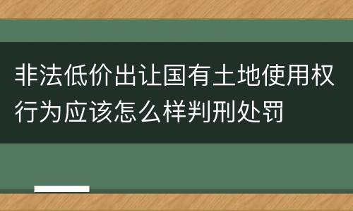 非法低价出让国有土地使用权行为应该怎么样判刑处罚