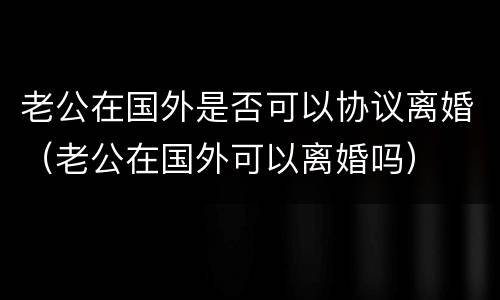 老公在国外是否可以协议离婚（老公在国外可以离婚吗）
