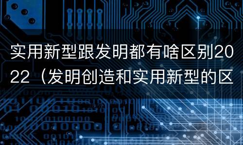 实用新型跟发明都有啥区别2022（发明创造和实用新型的区别）