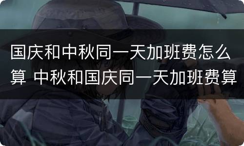 国庆和中秋同一天加班费怎么算 中秋和国庆同一天加班费算几天